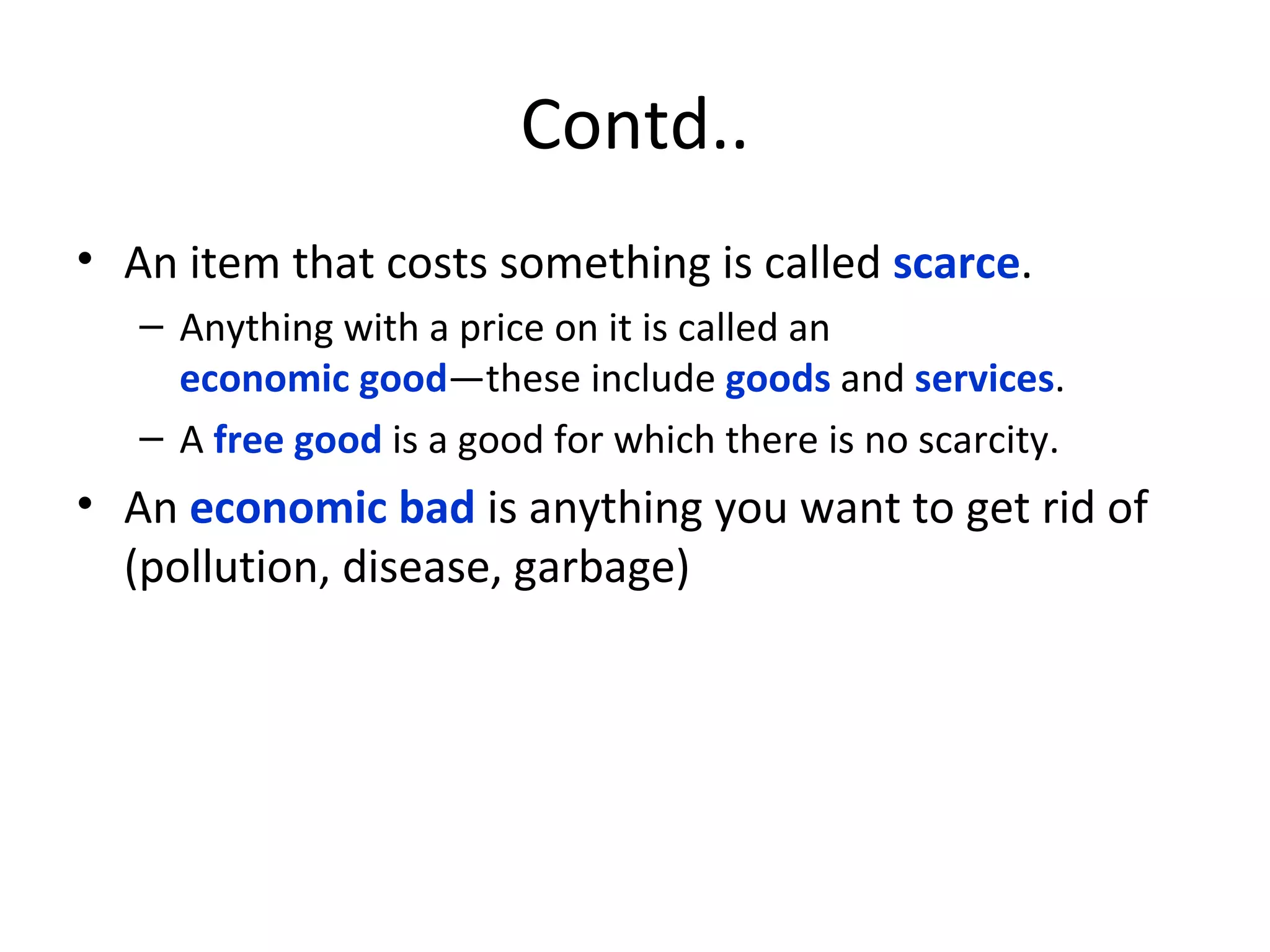 Contd.. An item that costs something is called  scarce .  Anything with a price on it is called an  economic good —these include  goods  and  services .  A  free good  is a good for which there is no scarcity. An  economic bad  is anything you want to get rid of (pollution, disease, garbage) 