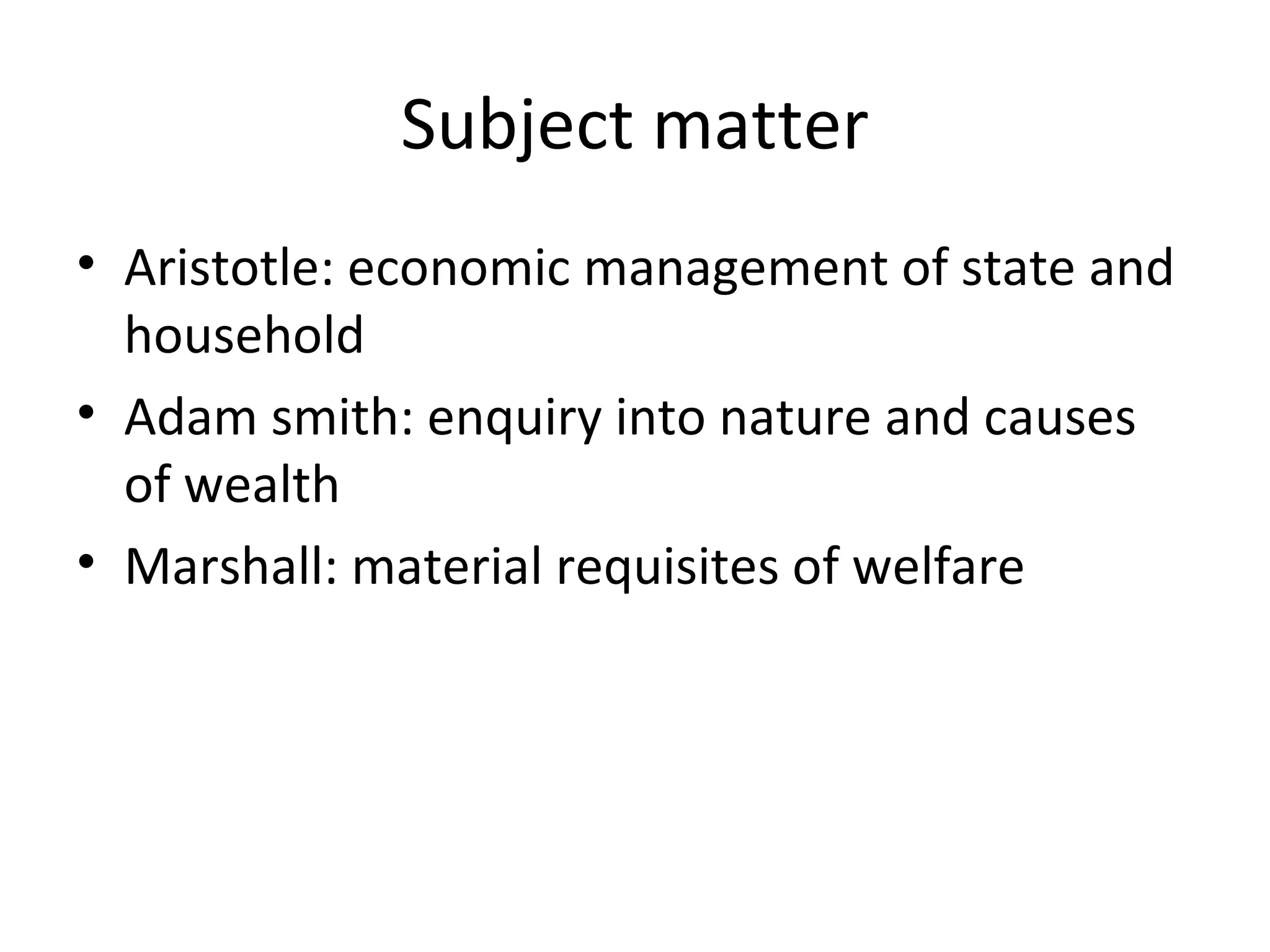 Subject matter Aristotle: economic management of state and household Adam smith: enquiry into nature and causes of wealth Marshall: material requisites of welfare 