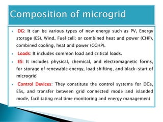 DG: It can be various types of new energy such as PV, Energy
storage (ES), Wind, Fuel cell; or combined heat and power (CHP),
combined cooling, heat and power (CCHP).
 Loads: It includes common load and critical loads.
 ES: It includes physical, chemical, and electromagnetic forms,
for storage of renewable energy, load shifting, and black-start of
microgrid
 Control Devices: They constitute the control systems for DGs,
ESs, and transfer between grid connected mode and islanded
mode, facilitating real time monitoring and energy management
 