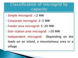  Simple microgrid: <2 MW
 Corporate microgrid: 2-5 MW
 Feeder area microgrid: 5-20 MW
 Sub-station area microgrid: >20 MW
 Independent microgrid: Depending on the
loads on an island, a mountainous area or a
village
 