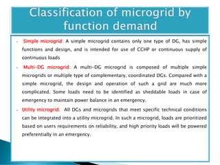  Simple microgrid: A simple microgrid contains only one type of DG, has simple
functions and design, and is intended for use of CCHP or continuous supply of
continuous loads
 Multi-DG microgrid: A multi-DG microgrid is composed of multiple simple
microgrids or multiple type of complementary, coordinated DGs. Compared with a
simple microgrid, the design and operation of such a grid are much more
complicated. Some loads need to be identified as sheddable loads in case of
emergency to maintain power balance in an emergency.
 Utility microgrid: All DGs and microgrids that meet specific technical conditions
can be integrated into a utility microgrid. In such a microgrid, loads are prioritized
based on users requirements on reliability, and high priority loads will be powered
preferentially in an emergency.
 