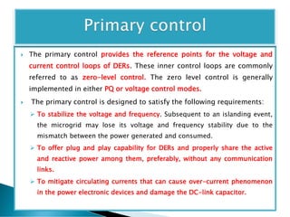  The primary control provides the reference points for the voltage and
current control loops of DERs. These inner control loops are commonly
referred to as zero-level control. The zero level control is generally
implemented in either PQ or voltage control modes.
 The primary control is designed to satisfy the following requirements:
 To stabilize the voltage and frequency. Subsequent to an islanding event,
the microgrid may lose its voltage and frequency stability due to the
mismatch between the power generated and consumed.
 To offer plug and play capability for DERs and properly share the active
and reactive power among them, preferably, without any communication
links.
 To mitigate circulating currents that can cause over-current phenomenon
in the power electronic devices and damage the DC-link capacitor.
 