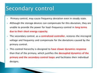  Primary control, may cause frequency deviation even in steady state.
 Although the storage devices can compensate for this deviation, they are
unable to provide the power for load-frequency control in long terms
due to their short energy capacity.
 The secondary control, as a centralized controller, restores the microgrid
voltage and frequency and compensate for the deviations caused by the
primary control.
 This control hierarchy is designed to have slower dynamics response
than that of the primary, which justifies the decoupled dynamics of the
primary and the secondary control loops and facilitates their individual
designs.
 