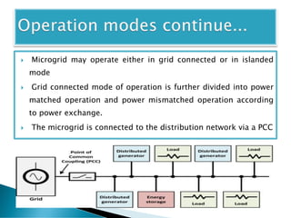  Microgrid may operate either in grid connected or in islanded
mode
 Grid connected mode of operation is further divided into power
matched operation and power mismatched operation according
to power exchange.
 The microgrid is connected to the distribution network via a PCC
 