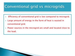  Efficiency of conventional grid is low compared to microgrid.
 Large amount of energy in the form of heat is wasted in
conventional grid.
 Power sources in the microgrid are small and located close to
the load.
 