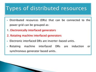  Distributed resources (DRs) that can be connected to the
power grid can be grouped as:
1. Electronically interfaced generators
2. Rotating machine interfaced generators
 Electronic interfaced DRs are inverter-based units.
 Rotating machine interfaced DRs are induction or
synchronous generator based units.
 