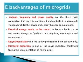  Voltage, frequency and power quality are the three main
parameters that must be considered and controlled to acceptable
standards whilst the power and energy balance is maintained.
 Electrical energy needs to be stored in battery banks or as
mechanical energy in flywheels thus requiring more space and
maintenance.
 Resynchronisation with the utility grid need to be made carefully.
 Microgrid protection is one of the most important challenges
facing the implementation of micro-grids
 
