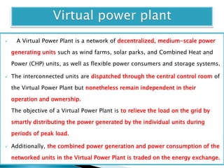  A Virtual Power Plant is a network of decentralized, medium-scale power
generating units such as wind farms, solar parks, and Combined Heat and
Power (CHP) units, as well as flexible power consumers and storage systems.
 The interconnected units are dispatched through the central control room of
the Virtual Power Plant but nonetheless remain independent in their
operation and ownership.
The objective of a Virtual Power Plant is to relieve the load on the grid by
smartly distributing the power generated by the individual units during
periods of peak load.
 Additionally, the combined power generation and power consumption of the
networked units in the Virtual Power Plant is traded on the energy exchange.
 