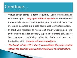 Virtual power plants- a term frequently used interchangeably
with micro-grids – rely upon software systems to remotely and
automatically dispatch and optimize generation or demand side
or storage resources in a single, secure Web-connected system.
 In short VPPs represent an ‘Internet of energy’, trapping existing
grid networks to tailor electricity supply and demand services for
the customer, maximizing value for both end user and
distribution utility through software innovations.
 The beauty of the VPP is that it can optimize the entire system
without the need for large capital investments in infrastructure.
 
