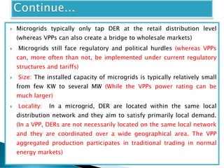  Microgrids typically only tap DER at the retail distribution level
(whereas VPPs can also create a bridge to wholesale markets)
 Microgrids still face regulatory and political hurdles (whereas VPPs
can, more often than not, be implemented under current regulatory
structures and tariffs)
 Size: The installed capacity of microgrids is typically relatively small
from few KW to several MW (While the VPPs power rating can be
much larger)
 Locality: In a microgrid, DER are located within the same local
distribution network and they aim to satisfy primarily local demand.
(In a VPP, DERs are not necessarily located on the same local network
and they are coordinated over a wide geographical area. The VPP
aggregated production participates in traditional trading in normal
energy markets)
 