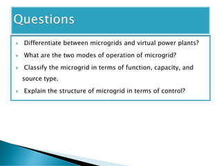  Differentiate between microgrids and virtual power plants?
 What are the two modes of operation of microgrid?
 Classify the microgrid in terms of function, capacity, and
source type.
 Explain the structure of microgrid in terms of control?
 
