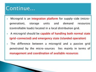  Microgrid is an integration platform for supply-side (micro-
generation), storage units and demand resources
(controllable loads) located in a local distribution grid.
 A microgrid should be capable of handling both normal state
(grid-connected) and emergency state (islanded operation)
 The difference between a microgrid and a passive grid
penetrated by the micro-sources lies mainly in terms of
management and coordination of available resources
 