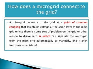  A microgrid connects to the grid at a point of common
coupling that maintains voltage at the same level as the main
grid unless there is some sort of problem on the grid or other
reason to disconnect. A switch can separate the microgrid
from the main grid automatically or manually, and it then
functions as an island.
 