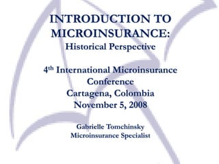 INTRODUCTION TO
MICROINSURANCE:
Historical Perspective
4th International Microinsurance
Conference
Cartagena, Colombia
November 5, 2008
Gabrielle Tomchinsky
Microinsurance Specialist
 