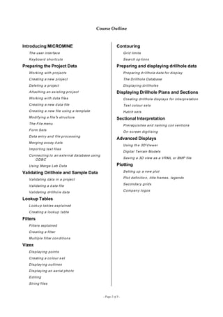 Course Outline
Introducing MICROMINE
The user interface
Keyboard shortcuts
Preparing the Project Data
Working with projects
Creating a new project
Deleting a project
Attaching an existing pro ject
Working w ith data files
Creating a new d ata file
Creating a new file using a template
Modifying a file’s structure
The File menu
Form Sets
Data entry and file processing
Merging assay d ata
Importing text files
Connecting to an external database using
ODBC
Using Merge Lab Data
Validating Drillhole and Sample Data
Validating data in a project
Validating a d ata file
Validating drillho le data
Lookup Tables
Looku p tables explained
Creating a lookup table
Filters
Filters explained
Creating a filter
Multiple filter con ditions
Vizex
Displaying points
Creating a co lour s et
Displaying outlines
Displaying an aerial pho to
Editing
String files
Contouring
Grid limits
Search op tions
Preparing and displaying drillhole data
Preparing d rillhole data for display
The Drillhol e Database
Displaying drillholes
Displaying Drillhole Plans and Sections
Creating drillhole displays for interpretation
Text colour sets
Hatch sets
Sectional Interpretation
Prerequisites and naming con ventions
On-screen digitising
Advanced Displays
Using th e 3D Viewer
Digital Terrain Models
Saving a 3D view as a VRML or BMP file
Plotting
Setting up a new plot
Plot definitio n, title frames, legends
Secondary grids
Company logos
- Page 2 of 3 -
 