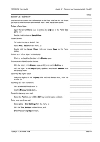 MICROMINE Training v9.2 Module 02 – Displaying and Manipulating Data (Rev 05)
Notes:
Lesson One Summary
This lesson has covered the fundamentals of the Vizex interface and has shown
you how to work within the environment. Here’s what we’ve learnt so far:
To load a Saved View:
Open the Saved Views node by clicking the [+] icon in the Form Sets
pane, and
Double-click the desired Saved View.
To save a view:
Set up the display as desired, then
Select File | Save from the menu, or
Double click the Saved Views  node and choose Save  on the Forms
dialog.
To turn on or off an object in the display:
Check or uncheck its checkbox in the Display pane.
To remove an object from the display:
Click the object in the Display pane, and then press the Del key, or
Click the object in the Display pane, right-click and choose Remove from
the pop-up menu.
To modify the display order:
Drag the objects in the Display  pane into the desired order, from the
bottom up.
To change the view orientation:
Click a Standard View button, or
Use the Display Limits dialog.
To use the dynamic zoom tool:
Select the Pan tool and hold the Ctrl key whilst dragging vertically.
To set up a coordinate grid:
Select View | Grid Settings from the menu, or
Click the Grid Settings toolbar button, and
Enter the desired grid parameters.
Copyright © Micromine 2004 Page 10
 
