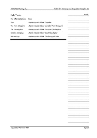 MICROMINE Training v9.2 Module 02 – Displaying and Manipulating Data (Rev 05)
Notes:Help Topics
For information on: See:
 Vizex Displaying data: Vizex: Overview
The Form Sets pane Displaying data: Vizex: Using the Form Sets pane
The Display pane Displaying data: Vizex: Using the Display pane
Creating a display: Displaying data: Vizex: Creating a display
Grid settings: Displaying data: Vizex: Displaying grid lines 
Copyright © Micromine 2004 Page 11
 