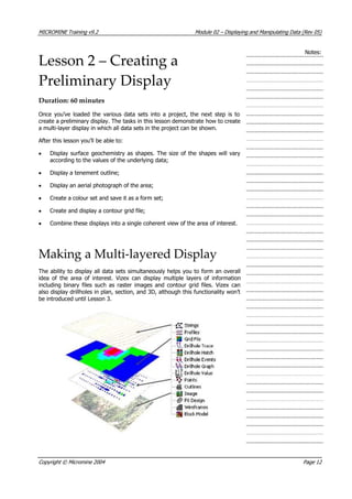 MICROMINE Training v9.2 Module 02 – Displaying and Manipulating Data (Rev 05)
Notes:
Lesson 2 – Creating a
Preliminary Display
Duration: 60 minutes
Once you’ve loaded the various data sets into a project, the next step is to
create a preliminary display. The tasks in this lesson demonstrate how to create
a multi-layer display in which all data sets in the project can be shown.
 After this lesson you’ll be able to:
• Display surface geochemistry as shapes. The size of the shapes will vary
according to the values of the underlying data;
• Display a tenement outline;
• Display an aerial photograph of the area;
• Create a colour set and save it as a form set;
• Create and display a contour grid file;
• Combine these displays into a single coherent view of the area of interest.
Making a Multi‐layered Display
The ability to display all data sets simultaneously helps you to form an overall
idea of the area of interest. Vizex can display multiple layers of information
including binary files such as raster images and contour grid files. Vizex can
also display drillholes in plan, section, and 3D, although this functionality won’t
be introduced until Lesson 3.
Copyright © Micromine 2004 Page 12
 