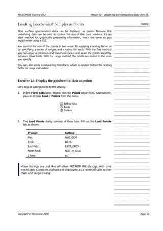 MICROMINE Training v9.2 Module 02 – Displaying and Manipulating Data (Rev 05)
Loading Geochemical Samples as Points Notes:
Most surface geochemistry data can be displayed as points. Because the
underlying data can be used to control the size of the point markers, it’s an
ideal method for graphically presenting information, much the same as you
would when using a GIS.
 You control the size of the points in two ways: By applying a scaling factor or
by specifying a series of ranges and a radius for each. With the first method
you can apply a minimum and maximum radius and scale the points smoothly
between those limits. With the range method, the points are limited to the sizes
you specify.
 You can also apply a natural-log transform, which is applied before the scaling
factor or range calculation.
Exercise 2.1: Display the geochemical data as points
Let’s look at adding points to the display:
1. In the Form Sets pane, double-click the Points object type. Alternatively,
you can choose Load | Points from the menu.
2. The Load Points dialog consists of three tabs. Fill out the Load Points
tab as shown:
Prompt Setting
File: NVG_GCM
Type: DATA
East field: EAST_GRID
North field: NORTH_GRID
Z field: RL
Vizex dialogs are just like all other MICROMINE dialogs, with one
exception: Complexdialogsare displayed asa series of tabs rather
than one large dialog.
Copyright © Micromine 2004 Page 13
 
