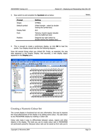MICROMINE Training v9.2 Module 02 – Displaying and Manipulating Data (Rev 05)
Notes:3. Now switch to and complete the Symbols tab as below:
Prompt Setting
Shape: SYMBOL
Default symbol: (Filled triangle – select by double-
clicking the symbol box)
Display field: AU1
Font: Tahoma, 8 point regular (double-
click the AaBbYyZz text)
Position: Diagonal top right (select by
double-clicking the position box)
4. This is enough to create a preliminary display, so click OK   to load the
points. Your display should look like the following diagram.
 Vizex did several things when you clicked OK: Firstly, as expected, the new
data appeared in the Graphic Display. And secondly, a new display object
appeared in the Display pane.
Creating a Numeric Colour Set
The current display is functional but not very informative. One way to improve
the visual effectiveness of the display is by adding some colour. You add colour
to any MICROMINE display by creating a Colour Set .
Colour sets make it easy to differentiate between values, regions and other
objects in the display. The tools you use to create colour sets in MICROMINE
are particularly powerful. Because colour sets can be saved as form sets you’re
Copyright © Micromine 2004 Page 14
 