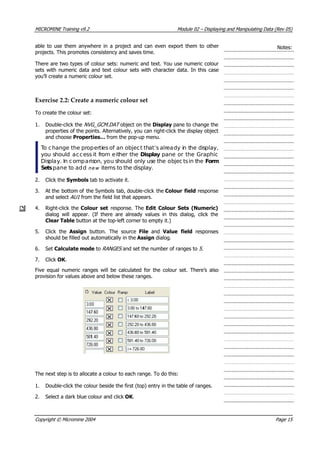 MICROMINE Training v9.2 Module 02 – Displaying and Manipulating Data (Rev 05)
able to use them anywhere in a project and can even export them to other
projects. This promotes consistency and saves time.
Notes:
There are two types of colour sets: numeric and text. You use numeric colour
sets with numeric data and text colour sets with character data. In this case
you’ll create a numeric colour set.
Exercise 2.2: Create a numeric colour set
To create the colour set:
1. Double-click the NVG_GCM.DAT  object on the Display pane to change the
properties of the points. Alternatively, you can right-click the display object
and choose Properties… from the pop-up menu.
 To change the properties of an object that’s already in the display,
you should access it from either the Display pane or the Graphic
Display. In comparison, you should only use the objec tsin the Form
Sets pane to add n e w  items to the display.
2. Click the Symbols tab to activate it.
3.  At the bottom of the Symbols tab, double-click the Colour field response
and select AU1  from the field list that appears.
4. Right-click the Colour set response. The Edit Colour Sets (Numeric)
dialog will appear. (If there are already values in this dialog, click the
Clear Table button at the top-left corner to empty it.)
5. Click the  Assign  button. The source File  and  Value field  responses
should be filled out automatically in the Assign dialog.
6. Set Calculate mode to RANGES  and set the number of ranges to 5 .
7. Click OK .
Five equal numeric ranges will be calculated for the colour set. There’s also
provision for values above and below these ranges.
The next step is to allocate a colour to each range. To do this:
1. Double-click the colour beside the first (top) entry in the table of ranges.
2. Select a dark blue colour and click OK .
Copyright © Micromine 2004 Page 15
 