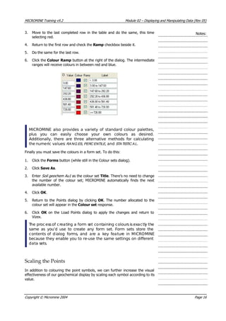 MICROMINE Training v9.2 Module 02 – Displaying and Manipulating Data (Rev 05)
3. Move to the last completed row in the table and do the same, this time
selecting red.
Notes:
4. Return to the first row and check the Ramp checkbox beside it.
5. Do the same for the last row.
6. Click the Colour Ramp button at the right of the dialog. The intermediate
ranges will receive colours in between red and blue.
MICROMINE also provides a variety of standard colour palettes,
plus you can easily choose your own colours as desired.
Additionally, there are three alternative methods for calculating
the numeric values: RA NG ES , PERC ENTILE , and STA TISTIC A L.
Finally you must save the colours in a form set. To do this:
1. Click the Forms button (while still in the Colour sets dialog).
2. Click Save As.
3. Enter Soil geochem Au1  as the colour set Title. There’s no need to change
the number of the colour set; MICROMINE automatically finds the next
available number.
4. Click OK .
5. Return to the Points dialog by clicking OK . The number allocated to the
colour set will appear in the Colour set response.
6. Click OK   on the Load Points dialog to apply the changes and return to
 Vizex.
 The process of creating a form set containing colours is exactly the
same as you’d use to create any form set. Form sets store the
contents of dialog forms, and are a key feature in MICROMINE
because they enable you to re-use the same settings on different
data sets.
Scaling the Points
In addition to colouring the point symbols, we can further increase the visual
effectiveness of our geochemical display by scaling each symbol according to its
value.
Copyright © Micromine 2004 Page 16
 