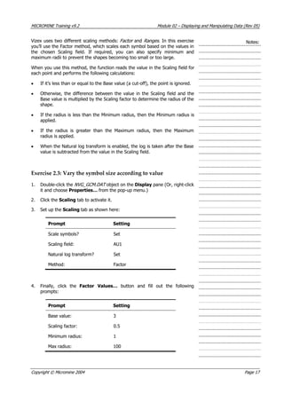 MICROMINE Training v9.2 Module 02 – Displaying and Manipulating Data (Rev 05)
 Vizex uses two different scaling methods: Factor  and Ranges . In this exercise
you’ll use the Factor method, which scales each symbol based on the values in
the chosen Scaling field. If required, you can also specify minimum and
maximum radii to prevent the shapes becoming too small or too large.
Notes:
When you use this method, the function reads the value in the Scaling field for
each point and performs the following calculations:
• If it’s less than or equal to the Base value (a cut-off), the point is ignored.
• Otherwise, the difference between the value in the Scaling field and the
Base value is multiplied by the Scaling factor to determine the radius of the
shape.
• If the radius is less than the Minimum radius, then the Minimum radius is
applied.
• If the radius is greater than the Maximum radius, then the Maximum
radius is applied.
• When the Natural log transform is enabled, the log is taken after the Base
value is subtracted from the value in the Scaling field.
Exercise 2.3: Vary the symbol size according to value
1. Double-click the NVG_GCM.DAT  object on the Display pane (Or, right-click
it and choose Properties… from the pop-up menu.)
2. Click the Scaling tab to activate it.
3. Set up the Scaling tab as shown here:
Prompt Setting
Scale symbols? Set
Scaling field: AU1
Natural log transform? Set
Method: Factor
4. Finally, click the Factor Values…  button and fill out the following
prompts:
Prompt Setting
Base value: 3
Scaling factor: 0.5
Minimum radius: 1
Max radius: 100
Copyright © Micromine 2004 Page 17
 