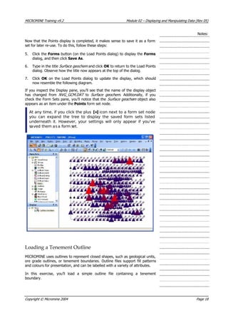 MICROMINE Training v9.2 Module 02 – Displaying and Manipulating Data (Rev 05)
Notes:
Now that the Points display is completed, it makes sense to save it as a form
set for later re-use. To do this, follow these steps:
5. Click the Forms button (on the Load Points dialog) to display the Forms
dialog, and then click Save As.
6. Type in the title Surface geochem  and click OK  to return to the Load Points
dialog. Observe how the title now appears at the top of the dialog.
7. Click OK   on the Load Points dialog to update the display, which should
now resemble the following diagram.
If you inspect the Display pane, you’ll see that the name of the display object
has changed from NVG_GCM.DAT  to Surface geochem . Additionally, if you
check the Form Sets pane, you’ll notice that the Sur ace geochem  object also
appears as an item under the Points form set node.
f 
At any time, if you click the plus [+] icon next to a form set node
you can expand the tree to display the saved form sets listed
underneath it. However, your settings will only appear if you’ve
saved them asa form set.
Loading a Tenement Outline
MICROMINE uses outlines to represent closed shapes, such as geological units,
ore grade outlines, or tenement boundaries. Outline files support fill patterns
and colours for presentation, and can be labelled with a variety of attributes.
In this exercise, you’ll load a simple outline file containing a tenement
boundary.
Copyright © Micromine 2004 Page 18
 
