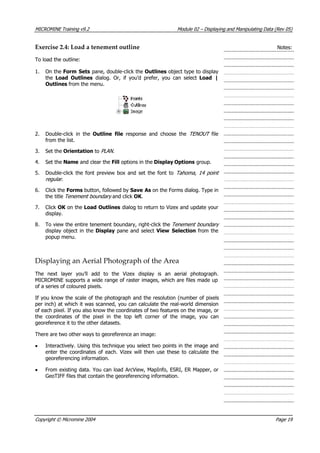 MICROMINE Training v9.2 Module 02 – Displaying and Manipulating Data (Rev 05)
Exercise 2.4: Load a tenement outline Notes:
To load the outline:
1. On the Form Sets pane, double-click the Outlines object type to display
the Load Outlines  dialog. Or, if you’d prefer, you can select Load |
Outlines from the menu.
2. Double-click in the Outline file  response and choose the TENOUT   file
from the list.
3. Set the Orientation to PLAN .
4. Set the Name and clear the Fill options in the Display Options group.
5. Double-click the font preview box and set the font to Tahoma, 14 point
regular .
6. Click the Forms button, followed by Save As on the Forms dialog. Type in
the title Tenement boundary  and click OK .
7. Click OK  on the Load Outlines dialog to return to Vizex and update your
display.
8. To view the entire tenement boundary, right-click the Tenement boundary 
display object in the Display pane and select View Selection from the
popup menu.
Displaying an Aerial Photograph of the Area
The next layer you’ll add to the Vizex display is an aerial photograph.
MICROMINE supports a wide range of raster images, which are files made up
of a series of coloured pixels.
If you know the scale of the photograph and the resolution (number of pixels
per inch) at which it was scanned, you can calculate the real-world dimension
of each pixel. If you also know the coordinates of two features on the image, or
the coordinates of the pixel in the top left corner of the image, you can
georeference it to the other datasets.
There are two other ways to georeference an image:
• Interactively. Using this technique you select two points in the image and
enter the coordinates of each. Vizex will then use these to calculate the
georeferencing information.
• From existing data. You can load ArcView, MapInfo, ESRI, ER Mapper, or
GeoTIFF files that contain the georeferencing information.
Copyright © Micromine 2004 Page 19
 