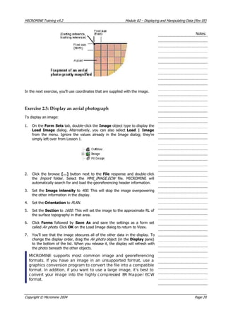 MICROMINE Training v9.2 Module 02 – Displaying and Manipulating Data (Rev 05)
Notes:
In the next exercise, you’ll use coordinates that are supplied with the image.
Exercise 2.5: Display an aerial photograph
To display an image:
1. On the Form Sets tab, double-click the Image object type to display the
Load Image  dialog. Alternatively, you can also select Load | Image
from the menu. Ignore the values already in the Image dialog; they’re
simply left over from Lesson 1.
2. Click the browse […]  button next to the File response and double-click
the Import   folder. Select the MMI_IMAGE.ECW   file. MICROMINE will
automatically search for and load the georeferencing header information.
3. Set the Image intensity to 400 . This will stop the image overpowering
the other information in the display.
4. Set the Orientation to PLAN .
5. Set the Section to 1600 . This will set the image to the approximate RL of
the surface topography in that area.
6. Click Forms  followed by Save As and save the settings as a form set
called Air photo . Click OK  on the Load Image dialog to return to Vizex.
7.  You’ll see that the image obscures all of the other data in the display. To
change the display order, drag the Air photo object (in the Display pane)
to the bottom of the list. When you release it, the display will refresh with
the photo beneath the other objects.
MICROMINE supports most common image and georeferencing
formats. If you have an image in an unsupported format, use a
graphics conversion program to convert the file into a compatible
format. In addition, if you want to use a large image, it’s best to
convert your image into the highly compressed ER Mapper ECW
format.
Copyright © Micromine 2004 Page 20
 