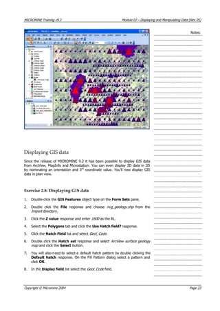 MICROMINE Training v9.2 Module 02 – Displaying and Manipulating Data (Rev 05)
Notes:
Displaying GIS data
Since the release of MICROMINE 9.2 it has been possible to display GIS data
from ArcView, MapInfo and Microstation. You can even display 2D data in 3D
by nominating an orientation and 3rd
 coordinate value. You’ll now display GIS
data in plan view.
Exercise 2.8: Displaying GIS data
1. Double-click the GIS Features object type on the Form Sets pane.
2. Double click the File  response and choose nvg_geology.shp from the
Import  directory.
3. Click the Z value response and enter 1600 as the RL.
4. Select the Polygons tab and click the Use Hatch field? response.
5. Click the Hatch Field list and select Geol_Code.
6. Double click the Hatch set response and select ArcView surface geology
map  and click the Select button.
7.  You will also need to select a default hatch pattern by double clicking the
Default hatch response. On the Fill Pattern dialog select a pattern and
click OK .
8. In the Display field list select the Geol_Code field.
Copyright © Micromine 2004 Page 23
 
