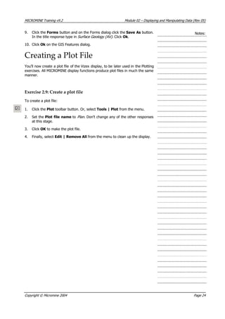 MICROMINE Training v9.2 Module 02 – Displaying and Manipulating Data (Rev 05)
9. Click the Forms button and on the Forms dialog click the Save As button.
In the title response type in Surface Geology (AV). Click Ok .
Notes:
10. Click Ok  on the GIS Features dialog.
Creating a Plot File
 You’ll now create a plot file of the Vizex display, to be later used in the Plotting
exercises. All MICROMINE display functions produce plot files in much the same
manner.
Exercise 2.9: Create a plot file
To create a plot file:
1. Click the Plot toolbar button. Or, select Tools | Plot from the menu.
2. Set the Plot file name to Plan . Don’t change any of the other responses
at this stage.
3. Click OK  to make the plot file.
4. Finally, select Edit | Remove All from the menu to clean up the display.
Copyright © Micromine 2004 Page 24
 