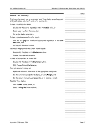MICROMINE Training v9.2 Module 02 – Displaying and Manipulating Data (Rev 05)
Notes:
Lesson Two Summary
This lesson has taught you to construct a basic Vizex display, as well as create
and modify colour sets. Here’s what we’ve learnt so far:
To load a new  Form Set object:
Double-click the desired object type in the Form Sets pane, or
Select Load | … from the menu, then
Set up the display parameters.
To load a previously saved  Form Set object:
Click the plus [+] icon next to the appropriate object type in the Form
Sets pane, then
Double-click the saved form set.
To change the properties of a current Display object:
Double-click the object in the Display pane, then
Change the properties as desired.
To save a Display object as a Form Set:
Double-click the object in the Display pane, then
Click Forms, followed by Save As.
To create a numeric colour set:
Right-click the colour set number on the appropriate dialog, then
Set the numeric ranges (either by typing, or using Assign), and
Set the colours (manually, using a palette, or by creating a ramp).
To plot a Vizex display:
Click the Plot toolbar button, or
Select Tools | Plot from the menu.
Copyright © Micromine 2004 Page 25
 