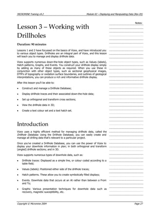 MICROMINE Training v9.2 Module 02 – Displaying and Manipulating Data (Rev 05)
Notes:
Lesson 3 – Working with
Drillholes
Duration: 90 minutes
Lessons 1 and 2 have focussed on the basics of Vizex, and have introduced you
to various object types. Drillholes are an integral part of Vizex, and this lesson
will teach you to manage and display drillhole data.
 Vizex supports numerous down-the-hole object types, such as Values (labels),
Hatch patterns, Graphs, and Events. You construct your drillhole display simply
by adding as many of these objects as required. When you use these in
conjunction with other object types, such as sectional geophysical images,
DTM’s of topography or oxidation surface boundaries, and outlines of geological
interpretations, you can produce a rich and informative drillhole display.
 After this lesson you’ll be able to:
• Construct and manage a Drillhole Database;
• Display drillhole traces and their associated down-the-hole data;
• Set up orthogonal and transform cross sections;
•  View the drillhole data in 3D;
• Create a text colour set and a text hatch set.
Introduction
 Vizex uses a highly efficient method for managing drillhole data, called the
Drillhole Database . Using the Drillhole Database, you can easily create and
manage all drilling data that’s relevant to a particular project.
Once you’ve created a Drillhole Database, you can use the power of Vizex to
display your downhole information in plan; in both orthogonal and transform
(angled) drillhole sections; and in 3D.
 Vizex supports numerous types of downhole data, such as:
• Drillhole traces: Displayed as a simple line, or colour coded according to a
table field;
•  Values (labels): Positioned either side of the drillhole traces;
• Hatch patterns. These allow you to create symbolically filled displays;
• Events. Downhole data that occurs at an At rather than between a From
and To;
• Graphs: Various presentation techniques for downhole data such as
recovery, magnetic susceptibility, etc.
Copyright © Micromine 2004 Page 27
 