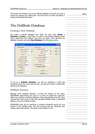 MICROMINE Training v9.2 Module 02 – Displaying and Manipulating Data (Rev 05)
This lesson will introduce you to the drillhole database and teach you how to
create and manage your drilling data. You’ll also learn to create and display a
variety of downhole information.
Notes:
The Drillhole Database
Creating a New Database
 You create a drillhole database from either the main menu (Dhole |
Database | Create), or from Vizex. To create a new Drillhole Database within
 Vizex, double-click the Drillhole Trace form set object, then right-click the
database response and select New Database from the pop-up menu.
To set up a Drillhole Database, you start by specifying a Collar   and
Downhole Survey file. Once these are set, you add any Event or Interval  files
directly to the database.
Drillhole Accuracy
 Although most drillholes describe a curved line (known as the trace ),
MICROMINE approximates the trace as a series of straight-line segments.
When you construct a Drillhole Database, Vizex automatically varies the Trace 
Interval from hole-to-hole to keep the calculated drillhole within a predefined
distance of the true drillhole location.
MICROMINE does this by specifying a cylindrical threshold around the true
location of the drillhole trace, and then ensuring that the calculated trace
remains within that cylinder. The radius of this cylinder is 5cm.
Copyright © Micromine 2004 Page 28
 