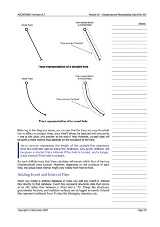 MICROMINEMICROMINE TrainingTraining v9.2v9.2 ModuleModule 0202 –– DisplayingDisplaying andand ManipulatingManipulating DataData (Rev(Rev 05)05)
Notes:Notes:
Trace representation of a straight holeTrace representation of a straight hole
Trace representation of a curved holeTrace representation of a curved hole
Referring to the diagrams above, you can see that the trace accuracy thresholdReferring to the diagrams above, you can see that the trace accuracy threshold
has no effect on straight holes, since they’ll always be depicted with two pointshas no effect on straight holes, since they’ll always be depicted with two points
 – one – one at theat the collar, ancollar, and anotherd another at theat the end ofend of hole. However,hole. However, curved holescurved holes willwill
be given a trace interval that depends on the curvature of the hole.be given a trace interval that depends on the curvature of the hole.
TTrraa cc ee IIntnt ee rrvava l l   represents the length of the straight-line segments  represents the length of the straight-line segments
that Mthat MICICROMROMINEINE ususes to des to drraaw thew the dridrillllholes. Any givenholes. Any given dridrillllholehole wilwilll
be given a shorter trace interval if the hole is curved, and a longerbe given a shorter trace interval if the hole is curved, and a longer
trace interval if the hole is straight.trace interval if the hole is straight.
So, each drillhole trace that Vizex calculates will remain within 5cm of the trueSo, each drillhole trace that Vizex calculates will remain within 5cm of the true
(mathematical) trace location. However, depending on the curvature of each(mathematical) trace location. However, depending on the curvature of each
hole, the actual trace interval might vary widely from hole-to-hole.hole, the actual trace interval might vary widely from hole-to-hole.
AddingAdding EventEvent andand IntervalInterval FilesFiles
When you create a drillhole database in Vizex you add anyWhen you create a drillhole database in Vizex you add any Event Event oror Interval Interval 
files directly to that database. Event files represent downhole data that occursfiles directly to that database. Event files represent downhole data that occurs
at an ‘at an ‘ At’  At’ , rather than between a ‘, rather than between a ‘From’ From’   and a ‘  and a ‘To’ To’ . Things like structures,. Things like structures,
groundwater horizons, and oxidation surfaces can be logged as events. Intervalgroundwater horizons, and oxidation surfaces can be logged as events. Interval
files represent traditional From-To data like lithologies, alteration, etc.files represent traditional From-To data like lithologies, alteration, etc.
CopyrightCopyright ©© MicromineMicromine 20042004 PagePage 2929
 