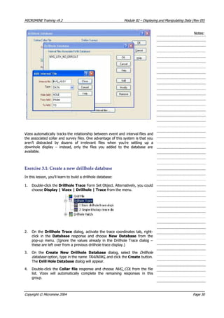 MICROMINEMICROMINE TrainingTraining v9.2v9.2 ModuleModule 0202 –– DisplayingDisplaying andand ManipulatingManipulating DataData (Rev(Rev 05)05)
Notes:Notes:
 Vizex automatically Vizex automatically tracks thetracks the relationship betweenrelationship between event andevent and interval filesinterval files andand
the associated collar and survey files. One advantage of this system is that youthe associated collar and survey files. One advantage of this system is that you
aren’t distracted by dozens of irrelevant files when you’re setting up aaren’t distracted by dozens of irrelevant files when you’re setting up a
downhole display – instead, only the files you added to the database aredownhole display – instead, only the files you added to the database are
available.available.
ExerciseExercise 3.1:3.1: CreateCreate aa newnew drillholedrillhole databasedatabase
In this lesson, you’ll learn to build a drillhole database:In this lesson, you’ll learn to build a drillhole database:
1.1. Double-click theDouble-click the Drillhole TraceDrillhole Trace Form Set Object. Alternatively, you could Form Set Object. Alternatively, you could
choosechoose Display | Vizex | Drillhole | TraceDisplay | Vizex | Drillhole | Trace from the menu. from the menu.
2.2. On theOn the Drillhole TraceDrillhole Trace dialog, activate the trace coordinates tab, right- dialog, activate the trace coordinates tab, right-
click in theclick in the DatabaseDatabase  response and choose  response and choose New DatabaseNew Database  from the  from the
pop-up menu. (Ignore the values already in the Drillhole Trace dialog –pop-up menu. (Ignore the values already in the Drillhole Trace dialog –
these are left over from a previous drillhole trace display.)these are left over from a previous drillhole trace display.)
3.3. On theOn the Create New Drillhole DatabaseCreate New Drillhole Database  dialog, select the  dialog, select the DrillholeDrillhole
databasedatabase option, type in the nameoption, type in the name TRAINING TRAINING , and click the, and click the CreateCreate button. button.
TheThe Drill Hole DatabaseDrill Hole Database dialog will appear.dialog will appear.
4.4. Double-click theDouble-click the Collar fileCollar file response and chooseresponse and choose NVG_COLNVG_COL from the filefrom the file
list. Vizex will automatically complete the remaining responses in thislist. Vizex will automatically complete the remaining responses in this
group.group.
CopyrightCopyright ©© MicromineMicromine 20042004 PagePage 3030
 