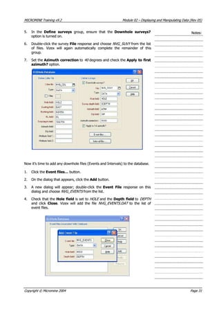 MICROMINEMICROMINE TrainingTraining v9.2v9.2 ModuleModule 0202 –– DisplayingDisplaying andand ManipulatingManipulating DataData (Rev(Rev 05)05)
5.5. In theIn the Define surveysDefine surveys  group, ensure that the  group, ensure that the Downhole surveys?Downhole surveys?
option is turned on.option is turned on.
Notes:Notes:
6.6. Double-click the surveyDouble-click the survey FileFile response and choose response and choose NVG_SUVY NVG_SUVY  from the list from the list
of files. Vizex will again automatically complete the remainder of thisof files. Vizex will again automatically complete the remainder of this
group.group.
7.7. Set theSet the Azimuth Azimuth correctioncorrection to to 40 40  degrees and check the degrees and check the Apply Apply toto firstfirst
azimuth?azimuth? option.option.
Now it’s time to add any downhole files (Events and Intervals) to the database.Now it’s time to add any downhole files (Events and Intervals) to the database.
1.1. Click theClick the Event files…Event files… button. button.
2.2. On the dialog that appears, click theOn the dialog that appears, click the Add Add button. button.
3.3.  A A newnew dialogdialog willwill appear;appear; double-clickdouble-click thethe Event FileEvent File  response on this  response on this
dialog and choosedialog and choose NVG_EVENTSNVG_EVENTS from the list.from the list.
4.4. Check that theCheck that the Hole fieldHole field is set to is set to HOLE HOLE  and the and the Depth fieldDepth field to to DEPTH DEPTH 
and clickand click CloseClose. Vizex will add the file. Vizex will add the file NVG_EVENTS.DATNVG_EVENTS.DAT to the list ofto the list of
event files.event files.
CopyrightCopyright ©© MicromineMicromine 20042004 PagePage 3131
 