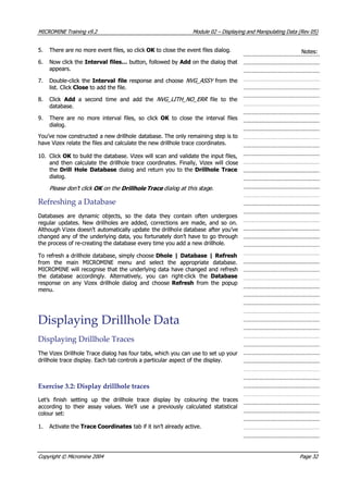 MICROMINEMICROMINE TrainingTraining v9.2v9.2 ModuleModule 0202 –– DisplayingDisplaying andand ManipulatingManipulating DataData (Rev(Rev 05)05)
5.5. There are no more event files, so clickThere are no more event files, so click OK OK  to close the event files dialog. to close the event files dialog. Notes:Notes:
6.6. Now click theNow click the Interval files…Interval files… button, followed by button, followed by Add Add on the dialog that on the dialog that
appears.appears.
7.7. Double-click theDouble-click the Interval fileInterval file response and choose response and choose NVG_ASSYNVG_ASSY from thefrom the
list. Clicklist. Click CloseClose to add the file. to add the file.
8.8. ClickClick  Add Add  a second time and add the  a second time and add the NVG_LITH_NO_ERR NVG_LITH_NO_ERR   file to the  file to the
database.database.
9.9. There are no more interval files, so clickThere are no more interval files, so click OK OK   to close the interval files  to close the interval files
dialog.dialog.
 You’ve now constructed You’ve now constructed a new drillholea new drillhole database. The only remainindatabase. The only remaining step is tog step is to
have Vizex relate the files and calculate the new drillhole trace coordinates.have Vizex relate the files and calculate the new drillhole trace coordinates.
10.10. ClickClick OK OK  to build the database. Vizex will scan and validate the input files, to build the database. Vizex will scan and validate the input files,
and then calculate the drillhole trace coordinates. Finally, Vizex will closeand then calculate the drillhole trace coordinates. Finally, Vizex will close
thethe Drill Hole DatabaseDrill Hole Database dialog and return you to the dialog and return you to the Drillhole TraceDrillhole Trace
dialog.dialog.
Please don’t clickPlease don’t click OK OK  on the on the Drillhole Trace Drillhole Trace  dialo dialog ag a this sthis stagtage.e.t t 
RefreshingRefreshing aa DatabaseDatabase
Databases are dynamic objects, so the data they contain often undergoesDatabases are dynamic objects, so the data they contain often undergoes
regular updates. New drillholes are added, corrections are made, and so on.regular updates. New drillholes are added, corrections are made, and so on.
 Although V Although Vizex doesn’tizex doesn’t automatically updateautomatically update the drillholthe drillhole databasee database after you’veafter you’ve
changed any of the underlying data, you fortunately don’t have to go throughchanged any of the underlying data, you fortunately don’t have to go through
the process of re-creating the database every time you add a new drillhole.the process of re-creating the database every time you add a new drillhole.
To refresh a drillhole database, simply chooseTo refresh a drillhole database, simply choose Dhole | Database | RefreshDhole | Database | Refresh
from the main MICROMINE menu and select the appropriate database.from the main MICROMINE menu and select the appropriate database.
MICROMINE will recognise that the underlying data have changed and refreshMICROMINE will recognise that the underlying data have changed and refresh
the database accordingly. Alternatively, you can right-click thethe database accordingly. Alternatively, you can right-click the DatabaseDatabase
response on any Vizex drillhole dialog and chooseresponse on any Vizex drillhole dialog and choose RefreshRefresh  from the popup  from the popup
menu.menu.
DisplayingDisplaying DrillholeDrillhole DataData
DisplayingDisplaying DrillholeDrillhole TracesTraces
The Vizex Drillhole Trace dialog has four tabs, which you can use to set up yourThe Vizex Drillhole Trace dialog has four tabs, which you can use to set up your
drillhole trace display. Each tab controls a particular aspect of the display.drillhole trace display. Each tab controls a particular aspect of the display.
ExerciseExercise 3.2:3.2: DisplayDisplay drillholedrillhole tracestraces
Let’s finish setting up the drillhole trace display by colouring the tracesLet’s finish setting up the drillhole trace display by colouring the traces
according to their assay values. We’ll use a previously calculated statisticalaccording to their assay values. We’ll use a previously calculated statistical
colour set:colour set:
1.1.  Activate the Activate the Trace CoordinatesTrace Coordinates tab if it isn’t already active. tab if it isn’t already active.
CopyrightCopyright ©© MicromineMicromine 20042004 PagePage 3232
 