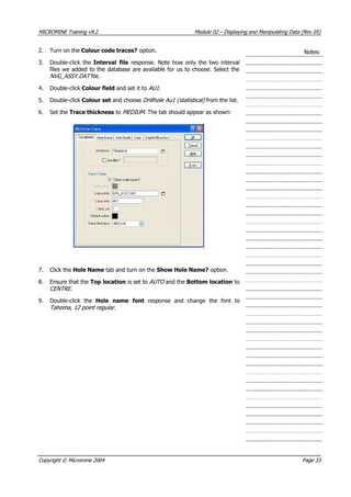 MICROMINE Training v9.2 Module 02 – Displaying and Manipulating Data (Rev 05)
2. Turn on the Colour code traces? option. Notes:
3. Double-click the Interval file response. Note how only the two interval
files we added to the database are available for us to choose. Select the
NVG_ASSY.DAT file.
4. Double-click Colour field and set it to AU1 .
5. Double-click Colour set and choose Drillhole Au1 (statistical)  from the list.
6. Set the Trace thickness to MEDIUM . The tab should appear as shown:
7. Click the Hole Name tab and turn on the Show Hole Name? option.
8. Ensure that the Top location is set to AUTO  and the Bottom location to
CENTRE .
9. Double-click the Hole name font  response and change the font to
Tahoma, 12 point regular .
Copyright © Micromine 2004 Page 33
 