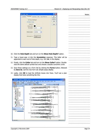 MICROMINEMICROMINE TrainingTraining v9.2v9.2 ModuleModule 0202 –– DisplayingDisplaying andand ManipulatingManipulating DataData (Rev(Rev 05)05)
Notes:Notes:
10.10. Click theClick the Hole DepthHole Depth tab and turn on the tab and turn on the Show Hole Depth?Show Hole Depth? option. option.
11.11. Type a lower-caseType a lower-case m m   into the  into the  Annotation Annotation  response. This letter will be  response. This letter will be
appended to each end of hole depth, e.g. 102.3appended to each end of hole depth, e.g. 102.3mm, in the display., in the display.
12.12. Finally, click theFinally, click the CollarCollar tab and turn on the tab and turn on the Show Collar?Show Collar? option. Double- option. Double-
click the blank default symbol box and choose a double concentric circle.click the blank default symbol box and choose a double concentric circle.
13.13. Save these settings as a Form Set by clicking theSave these settings as a Form Set by clicking the FormsForms button, followed button, followed
byby Save AsSave As. Call the new form set. Call the new form set Simple assay display Simple assay display ..
14.14. Lastly, clickLastly, click OK OK   to load the drillhole traces into Vizex. You’ll see a plan  to load the drillhole traces into Vizex. You’ll see a plan
display that looks something like this:display that looks something like this:
CopyrightCopyright ©© MicromineMicromine 20042004 PagePage 3434
 