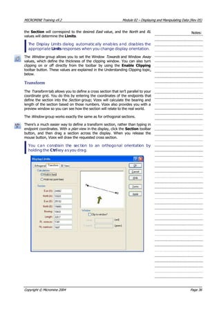 MICROMINEMICROMINE TrainingTraining v9.2v9.2 ModuleModule 0202 –– DisplayingDisplaying andand ManipulatingManipulating DataData (Rev(Rev 05)05)
thethe SectionSection will correspond to the desired will correspond to the desired EastEast value, and thevalue, and the North North  and and RL RL 
values will determine thevalues will determine the LimitsLimits..
Notes:Notes:
 T Thehe DiDissplayplay LLiimimits dits diaallogog automatiautomaticcallallyy enabenablles aes andnd disdisaables tbles thehe
appropriateappropriate LimitsLimits responses when you change display orientation. responses when you change display orientation.
TheThe Window Window  group allows you to set the Window group allows you to set the Window Towards Towards  and Window and Window Away  Away 
values, which define the thickness of the clipping window. You can also turnvalues, which define the thickness of the clipping window. You can also turn
clipping on or off directly from the toolbar by using theclipping on or off directly from the toolbar by using the Enable ClippingEnable Clipping
toolbar button. These values are explained in the Understanding Clipping topic,toolbar button. These values are explained in the Understanding Clipping topic,
below.below.
TransformTransform
TheThe Transform Transform  tab allows you to define a cross section that isn’t parallel to your tab allows you to define a cross section that isn’t parallel to your
coordinate grid. You do this by entering the coordinates of the endpoints thatcoordinate grid. You do this by entering the coordinates of the endpoints that
define the section into thedefine the section into the Section Section  group; Vizex will calculate the bearing and group; Vizex will calculate the bearing and
length of the section based on those numbers. Vizex also provides you with alength of the section based on those numbers. Vizex also provides you with a
preview window so you can see how the section will relate to the real world.preview window so you can see how the section will relate to the real world.
TheThe Window Window  group works exactly the same as for orthogonal sections. group works exactly the same as for orthogonal sections.
There’s a much easier way to define a transform section, rather than typing inThere’s a much easier way to define a transform section, rather than typing in
endpoint coordinates. With aendpoint coordinates. With a plan  plan  view in the display, click the view in the display, click the SectionSection toolbar toolbar
button, and then drag a section across the display. When you release thebutton, and then drag a section across the display. When you release the
mouse button, Vizex will draw the requested cross section.mouse button, Vizex will draw the requested cross section.
 You You ccaann cconsonstrtrainain ththee ssecectitionon toto anan ororththogoogonalnal ororienientatitationon byby
holding theholding the CCttrlrl k key aey assyou dyou drraag.g.
CopyrightCopyright ©© MicromineMicromine 20042004 PagePage 3636
 