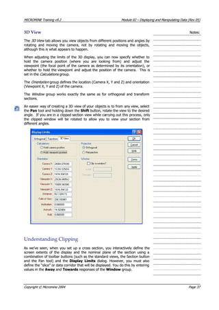 MICROMINEMICROMINE TrainingTraining v9.2v9.2 ModuleModule 0202 –– DisplayingDisplaying andand ManipulatingManipulating DataData (Rev(Rev 05)05)
3D3D ViewView Notes:Notes:
TheThe 3D View 3D View  tab allows you view objects from different positions and angles by tab allows you view objects from different positions and angles by
rotating and moving the camera, not by rotating and moving the objects,rotating and moving the camera, not by rotating and moving the objects,
although this is what appears to happen.although this is what appears to happen.
When adjusting the limits of the 3D display, you can now specify whether toWhen adjusting the limits of the 3D display, you can now specify whether to
hold the camera position (where you are looking from) and adjust thehold the camera position (where you are looking from) and adjust the
viewpoint (the focal point of the camera as determined by its orientation), orviewpoint (the focal point of the camera as determined by its orientation), or
whether to hold thewhether to hold the viewpoint and adjustviewpoint and adjust the position of thethe position of the camera.camera. This isThis is
set in theset in the Calculations Calculations  group. group.
TheThe OrOrieienn atiation on  group defines the location (Camera X, Y and Z) and orientation group defines the location (Camera X, Y and Z) and orientation
(Viewpoint X, Y and Z) of the camera.(Viewpoint X, Y and Z) of the camera.
t t 
TheThe Window Window   group works exactly the same as for orthogonal and transform  group works exactly the same as for orthogonal and transform
sections.sections.
 An easier An easier way of creatiway of creating a 3Dng a 3D view of yourview of your objects isobjects is to fromto from any view, selectany view, select
thethe PanPan tool and holding down the tool and holding down the ShiftShift button, rotate the view to the desired button, rotate the view to the desired
angle.angle. If you areIf you are in a clippedin a clipped section view while casection view while carrying out this process, onlyrrying out this process, only
the clipped window will be rotated to allow you to view your section fromthe clipped window will be rotated to allow you to view your section from
different angles.different angles.
UnderstandingUnderstanding ClippingClipping
 As As we’vewe’ve seen,seen, whenwhen youyou setset upup aa crosscross section,section, youyou interactivelyinteractively definedefine thethe
screen extents of the display and the nominal plane of the section using ascreen extents of the display and the nominal plane of the section using a
combination of toolbar buttons (such as the standard views, the Section buttoncombination of toolbar buttons (such as the standard views, the Section button
and the Pan tool) and theand the Pan tool) and the Display LimitsDisplay Limits  dialog. However, you must also  dialog. However, you must also
define the “slice” or data corridor that will be displayed. You do this by enteringdefine the “slice” or data corridor that will be displayed. You do this by entering
values in thevalues in the Away Away andand TowardsTowards responses of the responses of the WindowWindow group. group.
CopyrightCopyright ©© MicromineMicromine 20042004 PagePage 3737
 