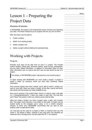 MICROMINE Training v9.2 Module 01 – Micromine Basics (Rev 05)
Notes:
Lesson 1 – Preparing the
Project Data
Duration: 45 minutes
In MICROMINE, the project is the fundamental means of storing and organising
your data. This lesson introduces you to projects and how you can use them.
 After this lesson you’ll be able to:
• Create a project;
•  Attach to an existing project;
• Delete a project; and
• Delete a project without deleting the associated data.
Working with Projects
Projects
Normally you’ll store all the data from an area in a project. This includes
surface samples, drilling data, tenement outlines, aerial surveys, photography,
and any other related information. In addition to information about an area,
other information such as macros and form sets are also stored as part of a
project.
Put simply, a MICROMINE projec t representsa real-world project.
To begin working with MICROMINE you must create a project. A project is
simply a folder (or directory) where you store files containing related
information.
Once several projects have been created, you’re able to select a project you
want to work with. When you select a project, all the files, macros and forms
sets stored with that project are made available to you.
Since you’re working in the project folder, there’s no need to enter a file path
(i.e. C:   projects  tenement1  ...) when you create or open files. The only time
you’ll “leave” the project is when you need to access external data.
When you create a project, you enter a project name, a path, and a project
title. The project name becomes a new folder on that path. A project may be
located locally on the computer you’re using, or on a remote computer
network. In either case, MICROMINE recommends that you save all your
projects under a single parent folder.
 You must also set the units for a project to Metric or Imperial when you first
create it. The default is Metric. Imperial is only used when rock densities are
measured with a tonnage factor and plot scales like 20":1’ are required.
Copyright © Micromine 2004 Page 1
 