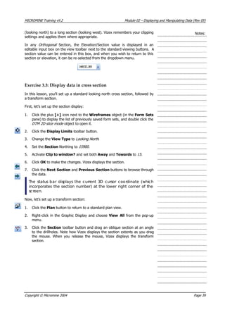 MICROMINE Training v9.2 Module 02 – Displaying and Manipulating Data (Rev 05)
(looking north) to a long section (looking west). Vizex remembers your clipping
settings and applies them where appropriate.
Notes:
In any Orthogonal   Section, the Elevation/Section value is displayed in an
editable input box on the view toolbar next to the standard viewing buttons. A
section value can be entered in this box, and when you wish to return to this
section or elevation, it can be re-selected from the dropdown menu.
Exercise 3.3: Display data in cross section
In this lesson, you’ll set up a standard looking north cross section, followed by
a transform section.
First, let’s set up the section display:
1. Click the plus [+] icon next to the Wireframes object (in the Form Sets
pane) to display the list of previously saved form sets, and double click the
DTM 2D slice mode object to open it.
2. Click the Display Limits toolbar button.
3. Change the View Type to Looking North .
4. Set the Section Northing to 15900 .
5.  Activate Clip to window? and set both Away and Towards to 15 .
6. Click OK  to make the changes. Vizex displays the section.
7. Click the Next Section and Previous Section buttons to browse through
the data.
 The status bar displays the current 3D cursor coordinate (which
incorporates the section number) at the lower right corner of the
screen.
Now, let’s set up a transform section:
1. Click the Plan button to return to a standard plan view.
2. Right-click in the Graphic Display and choose View All from the pop-up
menu.
3. Click the Section toolbar button and drag an oblique section at an angle
to the drillholes. Note how Vizex displays the section extents as you drag
the mouse. When you release the mouse, Vizex displays the transform
section.
Copyright © Micromine 2004 Page 39
 