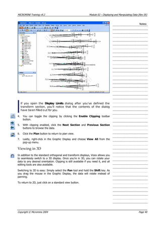 MICROMINE Training v9.2 Module 02 – Displaying and Manipulating Data (Rev 05)
Notes:
If you open the Display Limits  dialog after you’ve defined the
transform section, you’ll notice that the contents of the dialog
have been filled out for you.
4.  You can toggle the clipping by clicking the Enable Clipping  toolbar
button.
5. With clipping enabled, click the Next Section  and Previous Section
buttons to browse the data.
6. Click the Plan button to return to plan view.
7. Lastly, right-click in the Graphic Display and choose  View All  from the
pop-up menu.
Viewing in 3D
In addition to the standard orthogonal and transform displays, Vizex allows you
to seamlessly switch to a 3D display. Once you’re in 3D, you can rotate your
data to any desired orientation. Clipping is still available if you need it, and all
editing tools are also available.
Switching to 3D is easy: Simply select the Pan tool and hold the Shift key. As
you drag the mouse in the Graphic Display, the data will rotate instead of
panning.
To return to 2D, just click on a standard view button.
Copyright © Micromine 2004 Page 40
 
