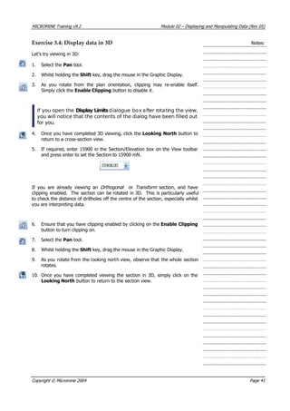 MICROMINE Training v9.2 Module 02 – Displaying and Manipulating Data (Rev 05)
Exercise 3.4: Display data in 3D Notes:
Let’s try viewing in 3D:
1. Select the Pan tool.
2. Whilst holding the Shift key, drag the mouse in the Graphic Display.
3.  As you rotate from the plan orientation, clipping may re-enable itself.
Simply click the Enable Clipping button to disable it.
If you open the Display Limits dialogue box after rotating the view,
you will notice that the contents of the dialog have been filled out
for you.
4. Once you have completed 3D viewing, click the Looking North button to
return to a cross-section view.
5. If required, enter 15900 in the Section/Elevation box on the View toolbar
and press enter to set the Section to 15900 mN.
If you are already viewing an Orthogonal or Transform   section, and have
clipping enabled. The section can be rotated in 3D. This is particularly useful
to check the distance of drillholes off the centre of the section, especially whilst
you are interpreting data.
6. Ensure that you have clipping enabled by clicking on the Enable Clipping
button to turn clipping on.
7. Select the Pan tool.
8. Whilst holding the Shift key, drag the mouse in the Graphic Display.
9.  As you rotate from the looking north view, observe that the whole section
rotates.
10. Once you have completed viewing the section in 3D, simply click on the
Looking North button to return to the section view.
Copyright © Micromine 2004 Page 41
 