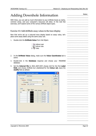 MICROMINE Training v9.2 Module 02 – Displaying and Manipulating Data (Rev 05)
Adding Downhole Information Notes:
With Vizex, you can add as much information to your drillhole traces as clarity,
common sense, and your computer’s resources will allow. In the next few
exercises, we’ll explore some of the various drillhole object types.
Exercise 3.5: Add drillhole assay values to the trace display
Now that we’ve set up a coloured trace display based on assay value, let’s
place some assay labels using the same colour set:
1. Double-click the Drillhole Value Form Set Object.
2. In the Drillhole Value dialog, make sure the Value Coordinates tab is
active.
3. Double-click in the Database  response and choose your TRAINING 
database.
4. Set the Interval file to NVG_ASSY.DAT , choose AU1  for the first Label
field, and choose Drillhole Au1 (statistical) for the Colour set, leave the
Justify field as default.
Copyright © Micromine 2004 Page 42
 