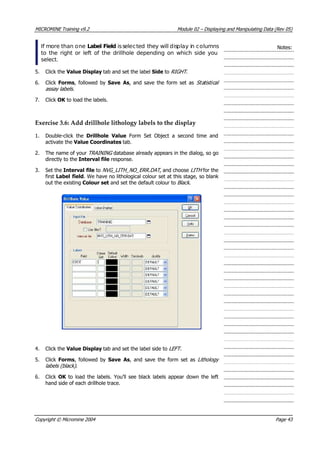 MICROMINE Training v9.2 Module 02 – Displaying and Manipulating Data (Rev 05)
If more than one Label Field isselected they will display in columns
to the right or left of the drillhole depending on which side you
select.
Notes:
5. Click the Value Display tab and set the label Side to RIGHT .
6. Click Forms, followed by Save As, and save the form set as Sta is ical
assay labels .
t t 
7. Click OK  to load the labels.
Exercise 3.6: Add drillhole lithology labels to the display
1. Double-click the Drillhole Value  Form Set Object a second time and
activate the Value Coordinates tab.
2. The name of your TRAINING  database already appears in the dialog, so go
directly to the Interval file response.
3. Set the Interval file to NVG_LITH_NO_ERR.DAT , and choose LITH for the
first Label field. We have no lithological colour set at this stage, so blank
out the existing Colour set and set the default colour to Black .
4. Click the Value Display tab and set the label side to LEFT .
5. Click Forms, followed by Save As, and save the form set as Lithology
labels (black) .
6. Click OK  to load the labels. You’ll see black labels appear down the left
hand side of each drillhole trace.
Copyright © Micromine 2004 Page 43
 