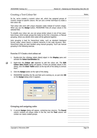 MICROMINE Training v9.2 Module 02 – Displaying and Manipulating Data (Rev 05)
Creating a Text Colour Set Notes:
So far, we’ve created a numeric colour set, which has assigned groups of
numeric ranges to specific colours. We can use a similar technique to create a
text colour set.
Text colour sets work with unique character codes instead of numeric ranges.
When you use the  Assign button, MICROMINE finds all unique values in the
selected field.
To simplify your colour set, you can group similar values in one of two ways:
 Auto Group, which simply groups the codes by the first n  characters, or Manual
grouping, where you decide what codes will be gathered together.
 Auto grouping is best for hierarchical codes, such as standard Geological
Survey codes, where there’s a distinct hierarchy in the code structure. Non-
hierarchical codes are best handled using manual grouping. You’ll use manual
grouping in the following exercise.
Exercise 3.7: Create a text colour set
1. Double-click the Lithology labels (black)   object in the Display pane and
activate the Value Coordinates tab.
2. Right-click the Colour set  response to edit the colour set. The Edit
Colour Sets (Text) dialog will appear. If there are already values in this
dialog, click the Clear Table button at the top left of the dialog to remove
them.
3. Click the Assign button at the right of this dialog.
4. MICROMINE identifies the file and field we’re working on, so just click OK 
on the Assign dialog when it appears.
Grouping and assigning codes
5.  A second Assign dialog will appear, containing two columns. The Found
column contains all unique codes in the file, and the Text  column will
contain our newly created groups.
Copyright © Micromine 2004 Page 44
 